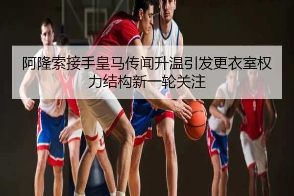 阿隆索接手皇马传闻升温引发更衣室权力结构新一轮关注