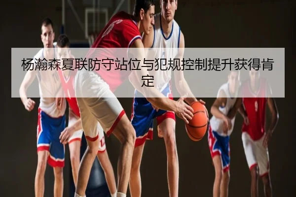 杨瀚森夏联防守站位与犯规控制提升获得肯定