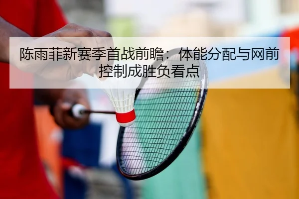 陈雨菲新赛季首战前瞻：体能分配与网前控制成胜负看点