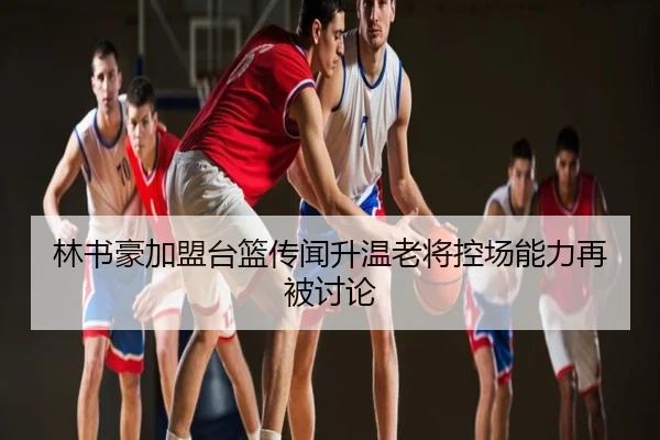 林书豪加盟台篮传闻升温老将控场能力再被讨论