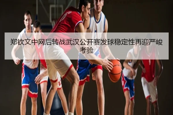郑钦文中网后转战武汉公开赛发球稳定性再迎严峻考验